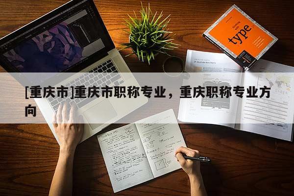 [重慶市]重慶市職稱專業，重慶職稱專業方向
