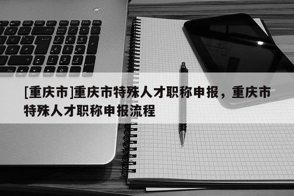[重慶市]重慶市特殊人才職稱申報(bào)，重慶市特殊人才職稱申報(bào)流程