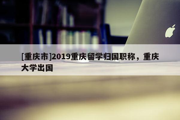 [重慶市]2019重慶留學(xué)歸國(guó)職稱(chēng)，重慶大學(xué)出國(guó)