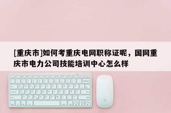 [重慶市]如何考重慶電網職稱證呢，國網重慶市電力公司技能培訓中心怎么樣
