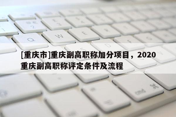 [重慶市]重慶副高職稱加分項目，2020重慶副高職稱評定條件及流程
