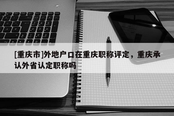 [重慶市]外地戶口在重慶職稱評定，重慶承認外省認定職稱嗎