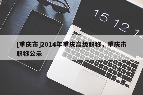 [重慶市]2014年重慶高級職稱，重慶市職稱公示