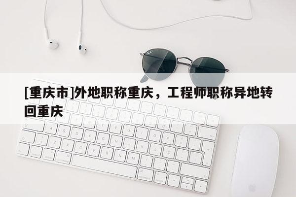 [重慶市]外地職稱重慶，工程師職稱異地轉回重慶