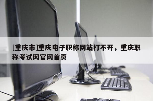 [重慶市]重慶電子職稱網站打不開，重慶職稱考試網官網首頁