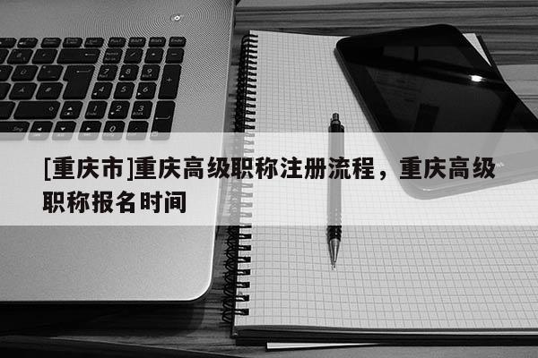 [重慶市]重慶高級職稱注冊流程，重慶高級職稱報名時間