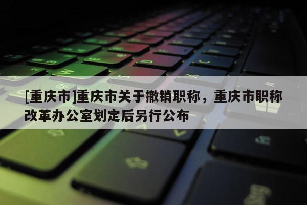 [重慶市]重慶市關于撤銷職稱，重慶市職稱改革辦公室劃定后另行公布