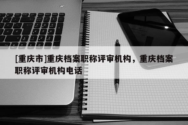 [重慶市]重慶檔案職稱評審機構，重慶檔案職稱評審機構電話