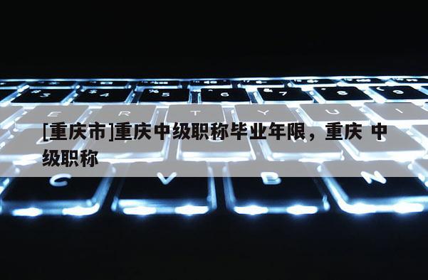 [重慶市]重慶中級職稱畢業年限，重慶 中級職稱