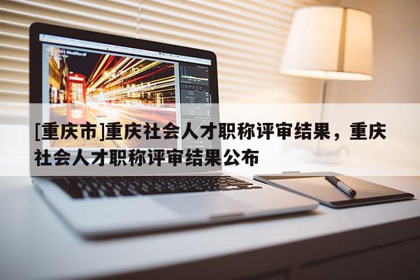 [重慶市]重慶社會人才職稱評審結果，重慶社會人才職稱評審結果公布