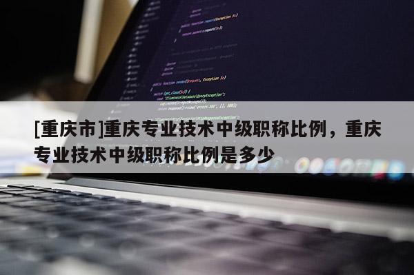 [重慶市]重慶專業(yè)技術(shù)中級(jí)職稱比例，重慶專業(yè)技術(shù)中級(jí)職稱比例是多少