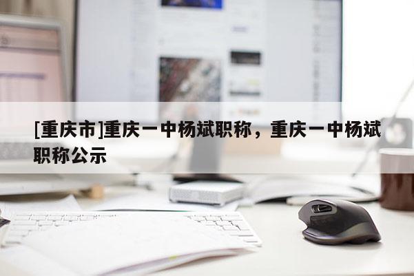 [重慶市]重慶一中楊斌職稱，重慶一中楊斌職稱公示