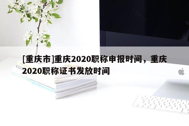 [重慶市]重慶2020職稱申報時間，重慶2020職稱證書發放時間