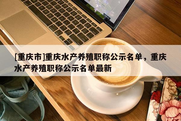 [重慶市]重慶水產(chǎn)養(yǎng)殖職稱(chēng)公示名單，重慶水產(chǎn)養(yǎng)殖職稱(chēng)公示名單最新