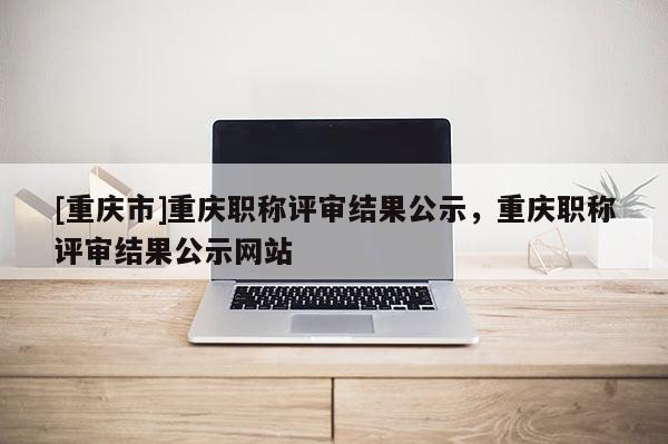 [重慶市]重慶職稱評審結果公示，重慶職稱評審結果公示網站