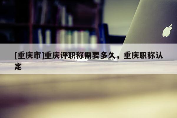 [重慶市]重慶評職稱需要多久，重慶職稱認定