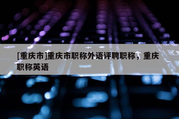 [重慶市]重慶市職稱外語(yǔ)評(píng)聘職稱，重慶 職稱英語(yǔ)