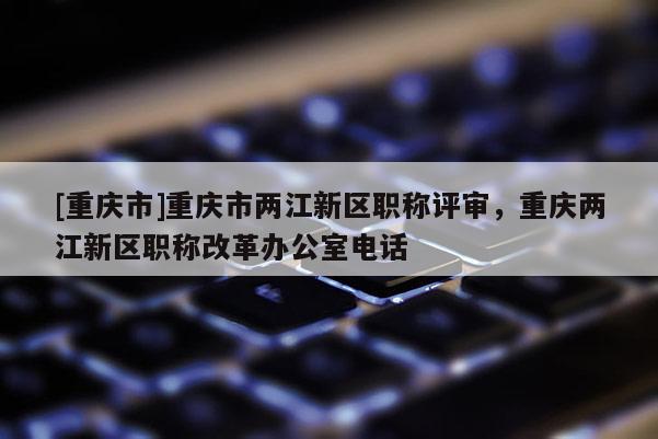 [重慶市]重慶市兩江新區職稱評審，重慶兩江新區職稱改革辦公室電話