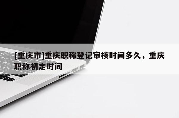 [重慶市]重慶職稱登記審核時間多久，重慶職稱初定時間