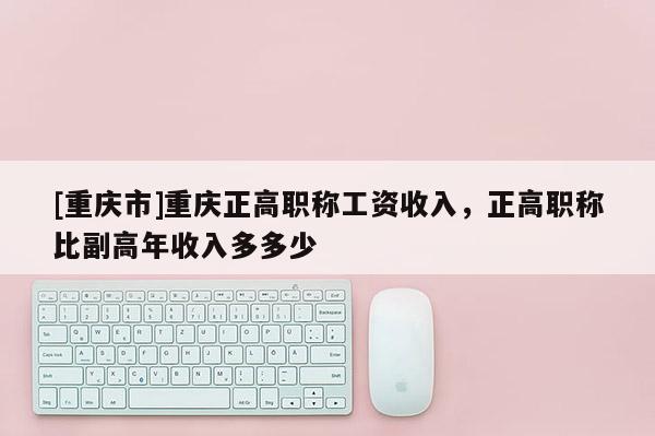 [重慶市]重慶正高職稱工資收入，正高職稱比副高年收入多多少