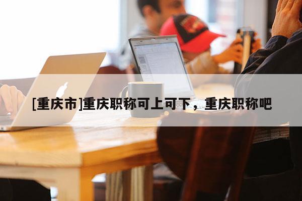 [重慶市]重慶職稱可上可下，重慶職稱吧