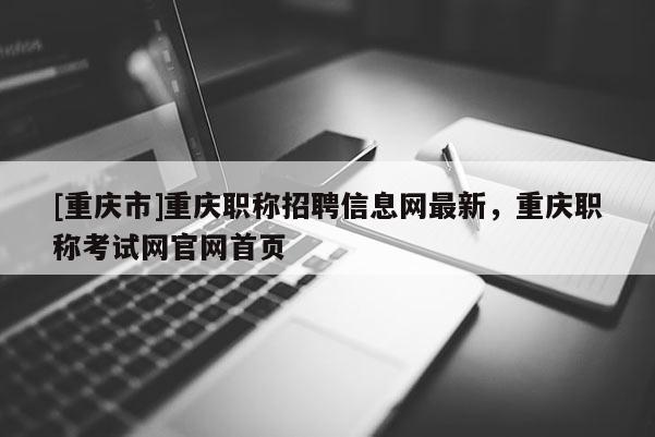 [重慶市]重慶職稱招聘信息網(wǎng)最新，重慶職稱考試網(wǎng)官網(wǎng)首頁(yè)