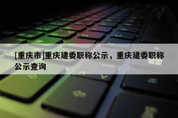 [重慶市]重慶建委職稱公示，重慶建委職稱公示查詢