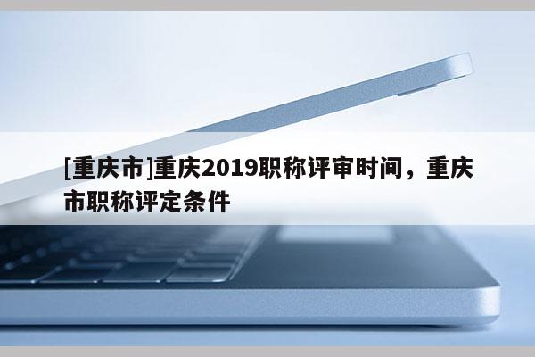 [重慶市]重慶2019職稱評審時間，重慶市職稱評定條件