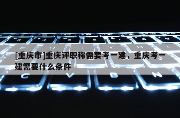 [重慶市]重慶評職稱需要考一建，重慶考一建需要什么條件