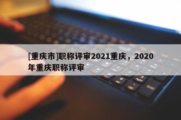 [重慶市]職稱評審2021重慶，2020年重慶職稱評審