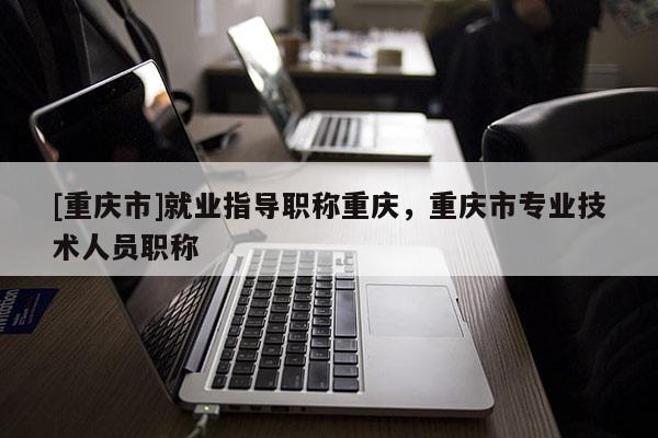 [重慶市]就業指導職稱重慶，重慶市專業技術人員職稱