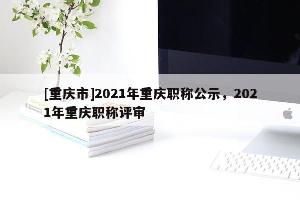 [重慶市]2021年重慶職稱公示，2021年重慶職稱評審