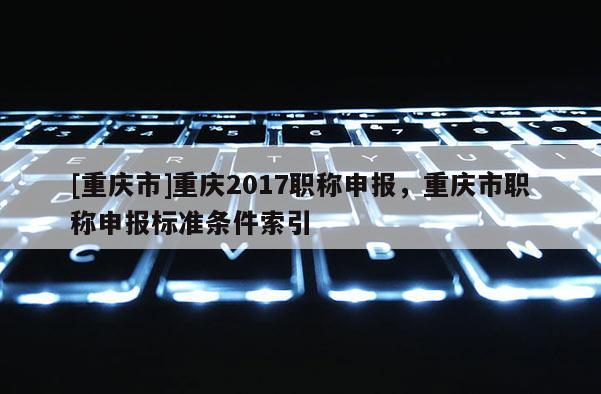 [重慶市]重慶2017職稱申報，重慶市職稱申報標準條件索引