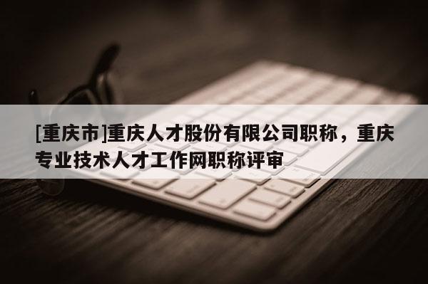 [重慶市]重慶人才股份有限公司職稱，重慶專業技術人才工作網職稱評審