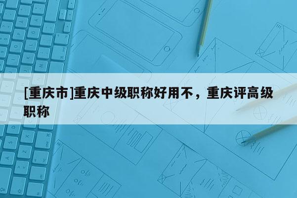 [重慶市]重慶中級職稱好用不，重慶評高級職稱