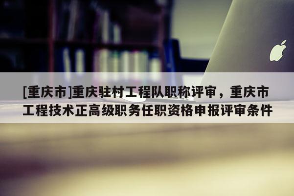 [重慶市]重慶駐村工程隊職稱評審，重慶市工程技術正高級職務任職資格申報評審條件