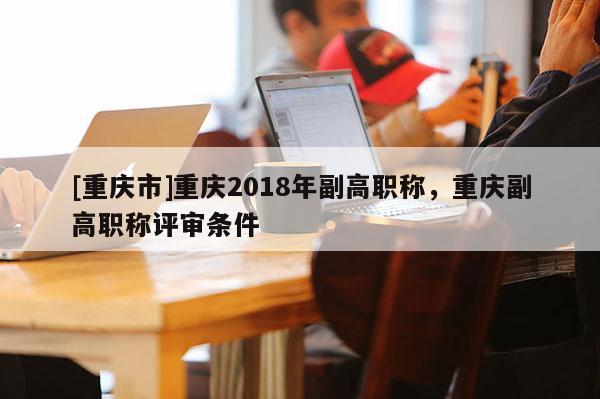 [重慶市]重慶2018年副高職稱，重慶副高職稱評審條件