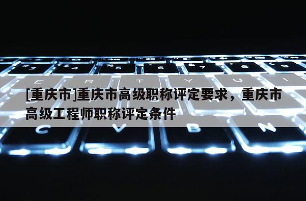 [重慶市]重慶市高級職稱評定要求，重慶市高級工程師職稱評定條件
