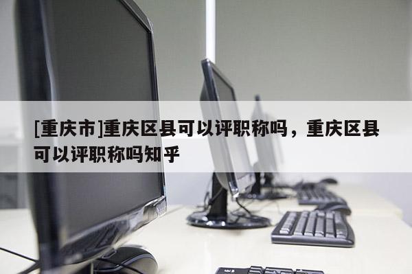 [重慶市]重慶區縣可以評職稱嗎，重慶區縣可以評職稱嗎知乎