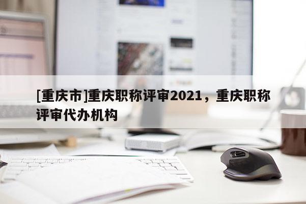 [重慶市]重慶職稱評審2021，重慶職稱評審代辦機構