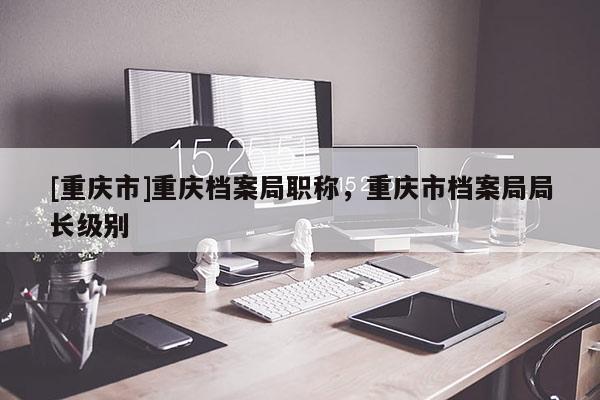[重慶市]重慶檔案局職稱，重慶市檔案局局長級別