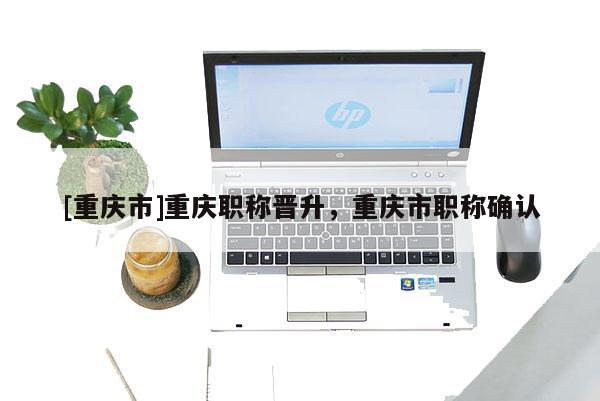 [重慶市]重慶職稱晉升，重慶市職稱確認