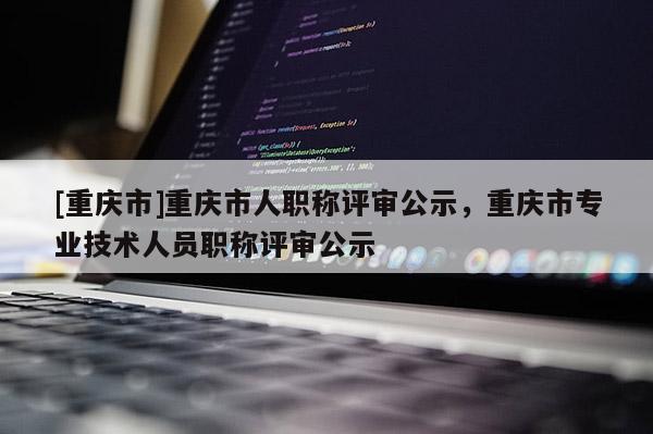 [重慶市]重慶市人職稱評(píng)審公示，重慶市專業(yè)技術(shù)人員職稱評(píng)審公示