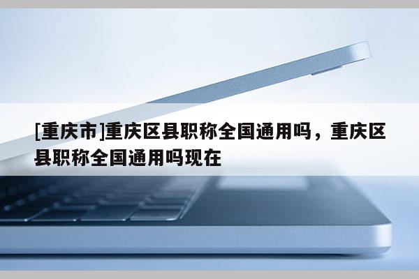 [重慶市]重慶區縣職稱全國通用嗎，重慶區縣職稱全國通用嗎現在