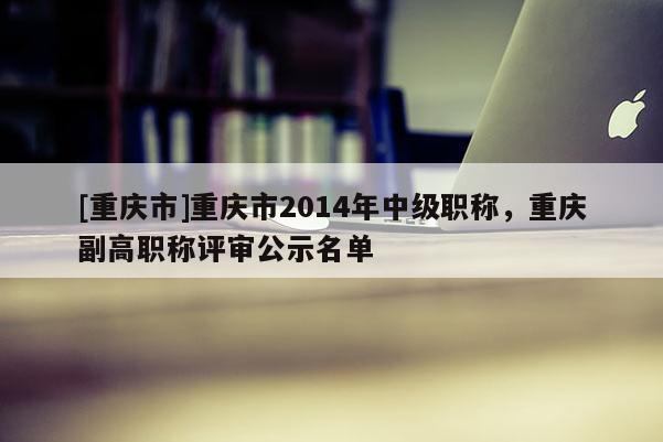 [重慶市]重慶市2014年中級職稱，重慶副高職稱評審公示名單