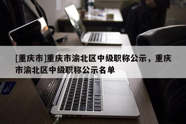 [重慶市]重慶市渝北區(qū)中級職稱公示，重慶市渝北區(qū)中級職稱公示名單