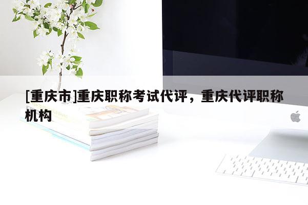 [重慶市]重慶職稱考試代評，重慶代評職稱機構