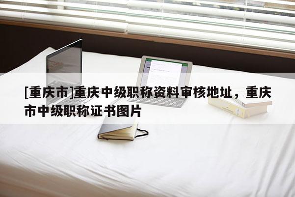 [重慶市]重慶中級職稱資料審核地址，重慶市中級職稱證書圖片