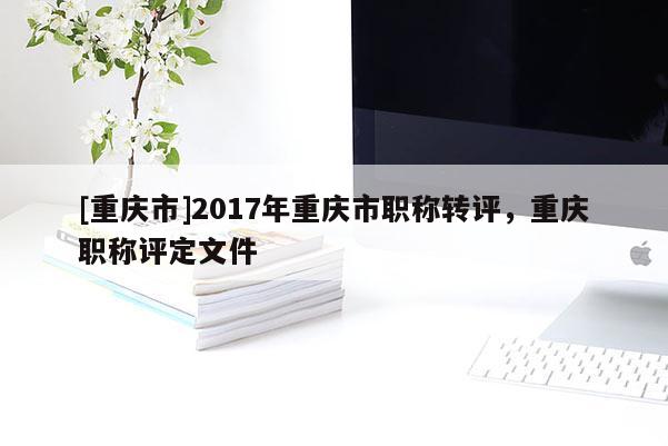 [重慶市]2017年重慶市職稱轉評，重慶職稱評定文件