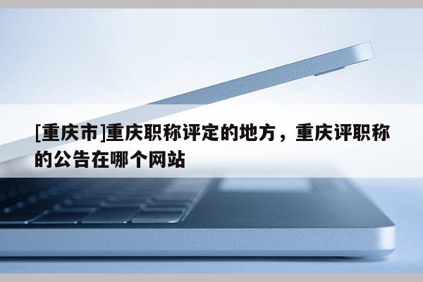 [重慶市]重慶職稱評定的地方，重慶評職稱的公告在哪個網站